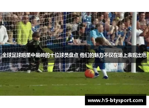 全球足球明星中最帅的十位球员盘点 他们的魅力不仅在场上表现出色