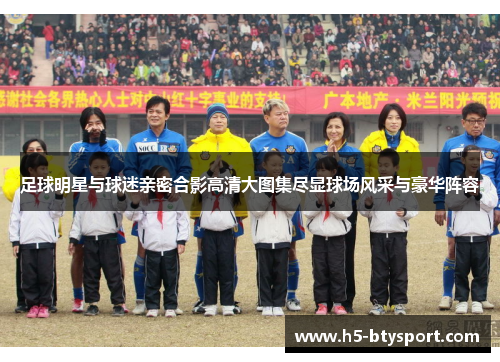 足球明星与球迷亲密合影高清大图集尽显球场风采与豪华阵容